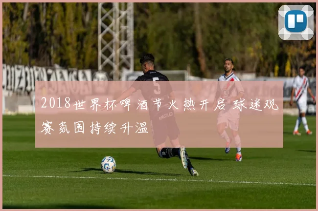 2018世界杯啤酒节火热开启 球迷观赛氛围持续升温